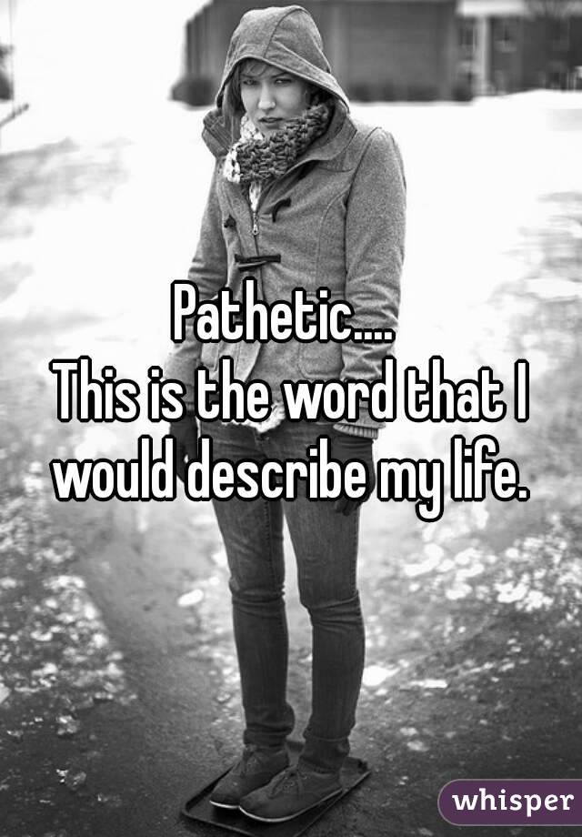 Pathetic.... 
This is the word that I would describe my life. 