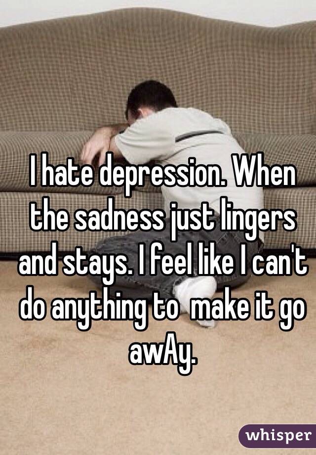I hate depression. When the sadness just lingers and stays. I feel like I can't do anything to  make it go awAy. 