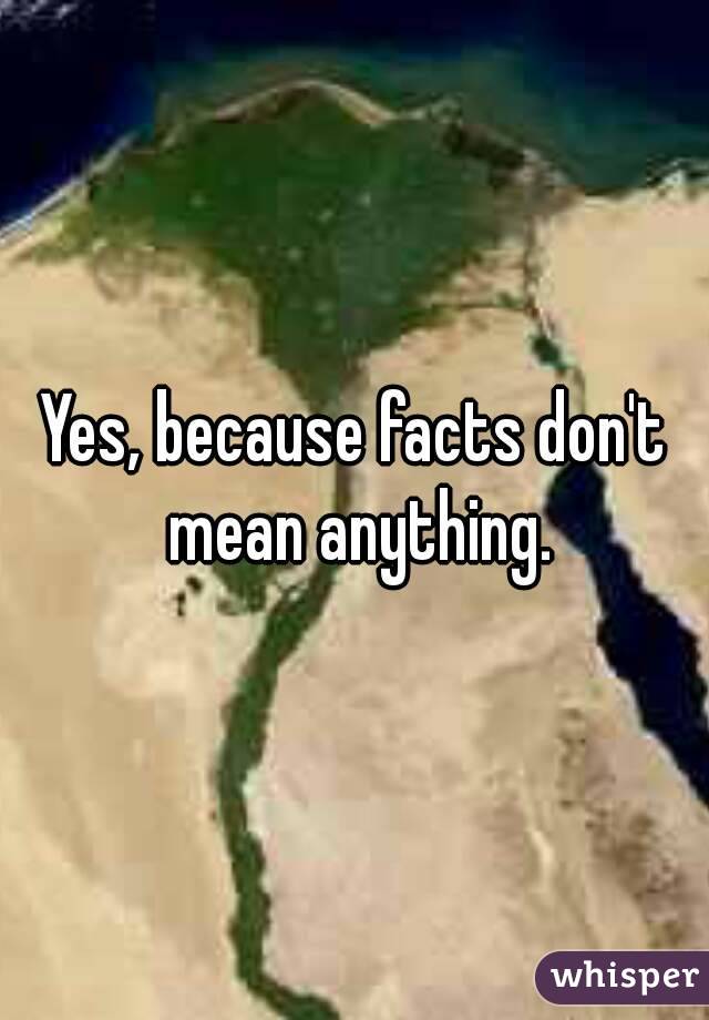 Yes, because facts don't mean anything.