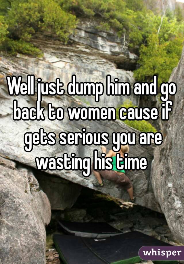 Well just dump him and go back to women cause if gets serious you are wasting his time 