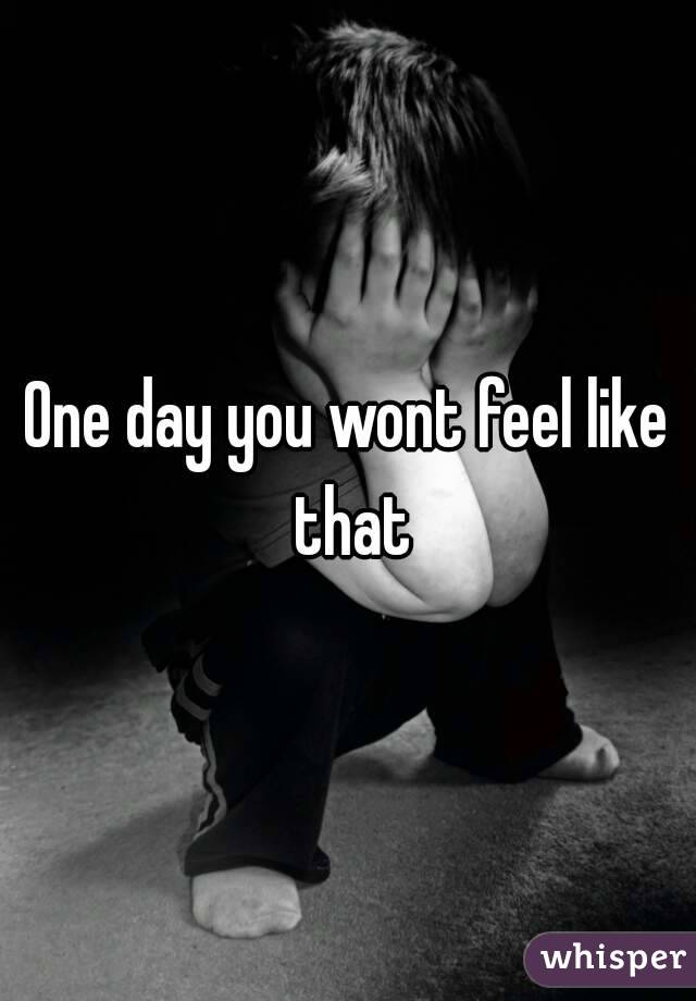 One day you wont feel like that
