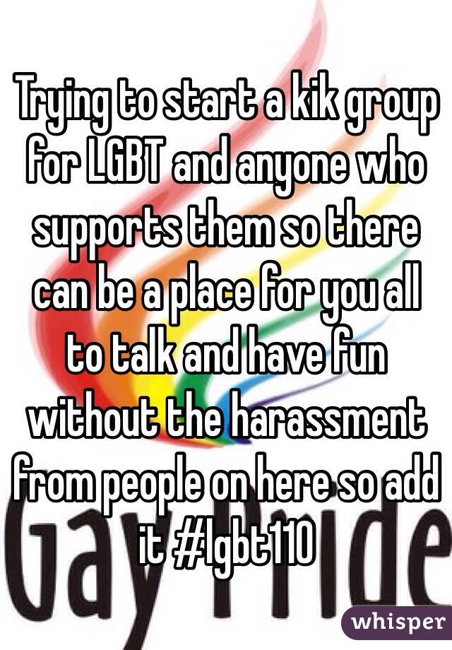 Trying to start a kik group for LGBT and anyone who supports them so there can be a place for you all to talk and have fun without the harassment from people on here so add it #lgbt110