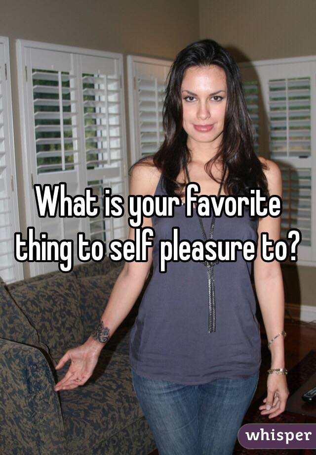 What is your favorite thing to self pleasure to?