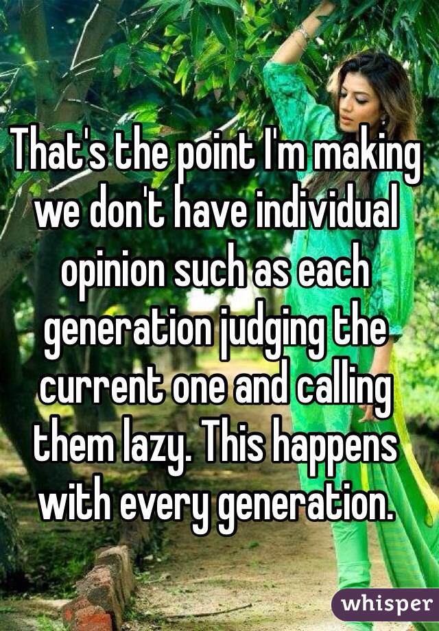 That's the point I'm making we don't have individual opinion such as each generation judging the current one and calling them lazy. This happens with every generation.