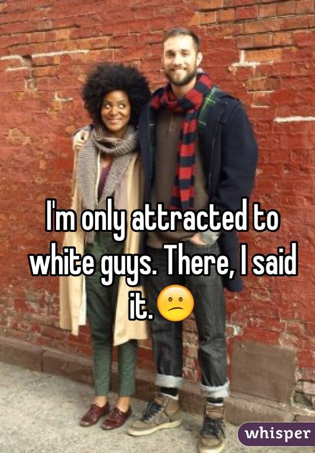 I'm only attracted to white guys. There, I said it.😕