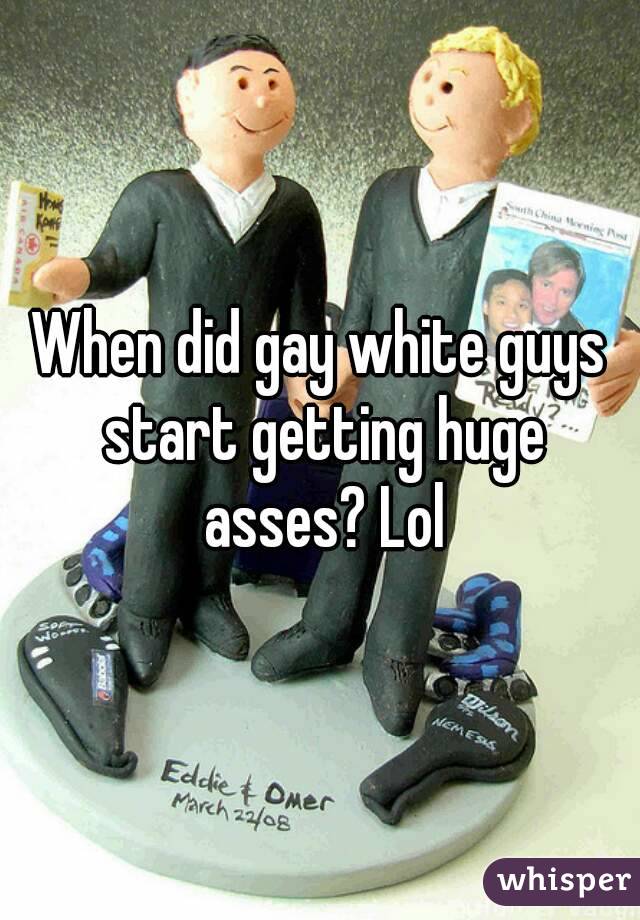 When did gay white guys start getting huge asses? Lol