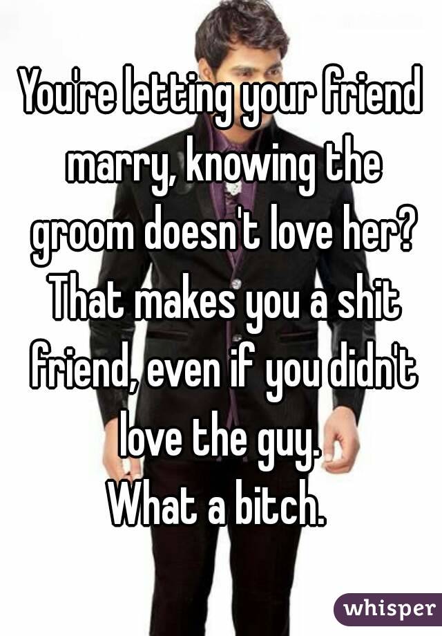 You're letting your friend marry, knowing the groom doesn't love her? That makes you a shit friend, even if you didn't love the guy. 
What a bitch. 