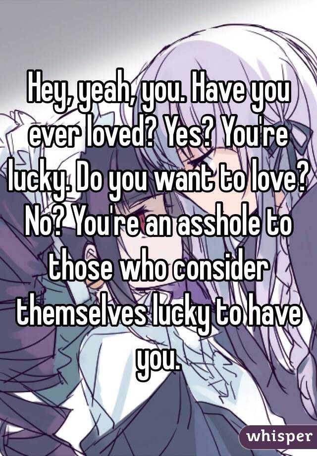 Hey, yeah, you. Have you ever loved? Yes? You're lucky. Do you want to love? No? You're an asshole to those who consider themselves lucky to have you.