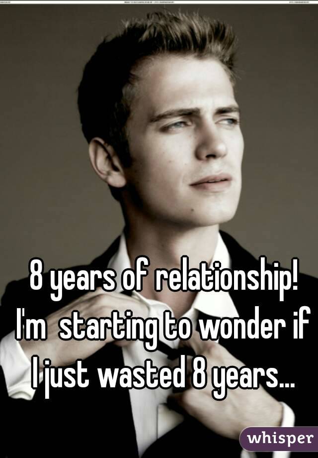  8 years of relationship! I'm  starting to wonder if I just wasted 8 years...