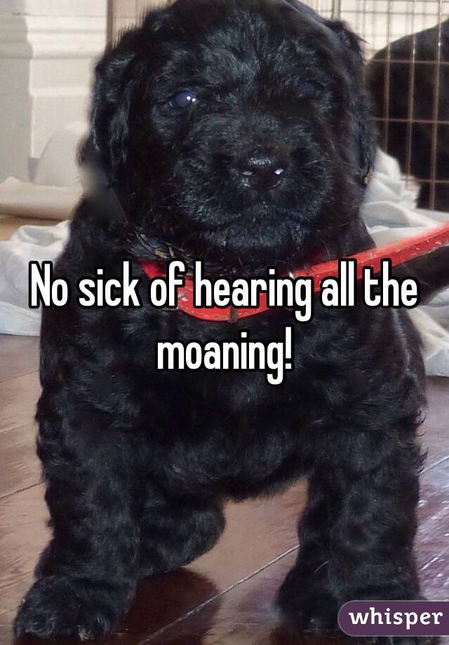 No sick of hearing all the moaning! 