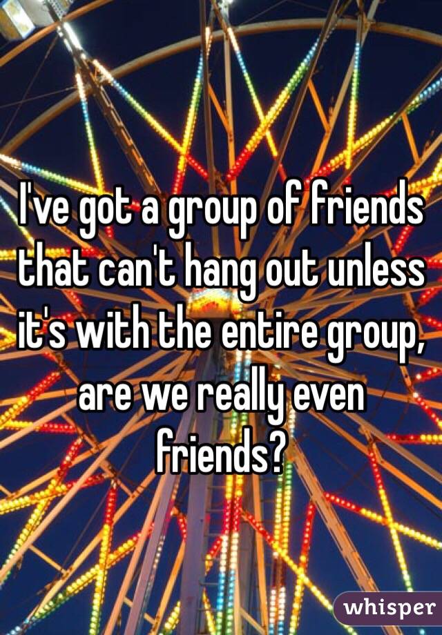 I've got a group of friends that can't hang out unless it's with the entire group, are we really even friends?