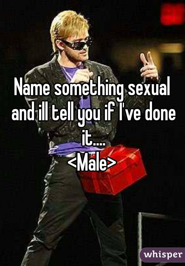 Name something sexual and ill tell you if I've done it....
<Male>