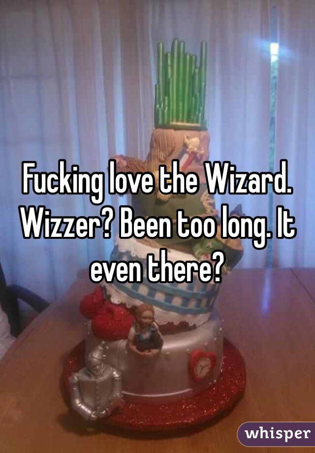 Fucking love the Wizard. Wizzer? Been too long. It even there?