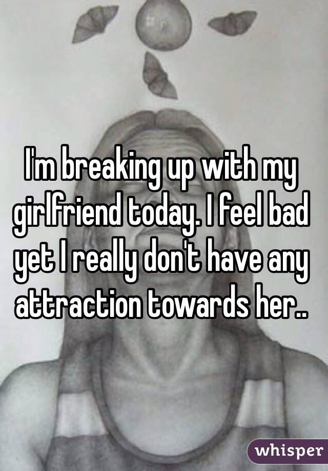 I'm breaking up with my girlfriend today. I feel bad yet I really don't have any attraction towards her..