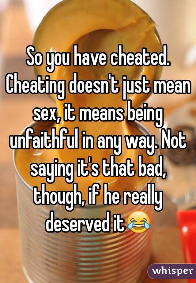 So you have cheated. Cheating doesn't just mean sex, it means being unfaithful in any way. Not saying it's that bad, though, if he really deserved it😂