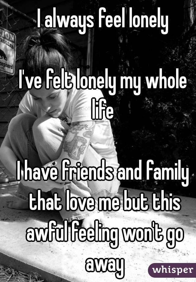I always feel lonely

I've felt lonely my whole life 

I have friends and family that love me but this awful feeling won't go away
