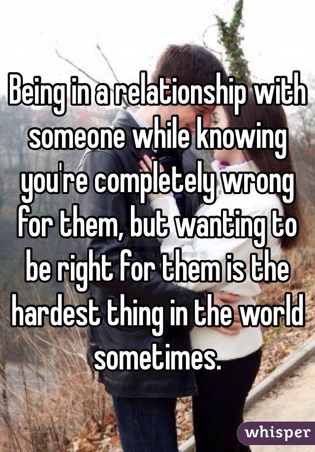 Being in a relationship with someone while knowing you're completely wrong for them, but wanting to be right for them is the hardest thing in the world sometimes.