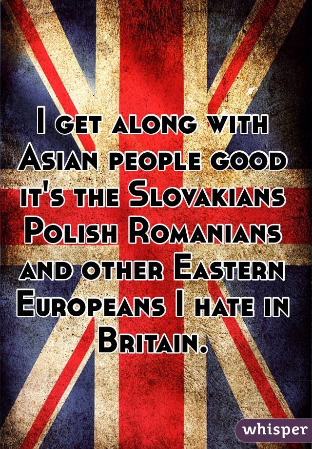 I get along with Asian people good it's the Slovakians Polish Romanians and other Eastern Europeans I hate in Britain. 