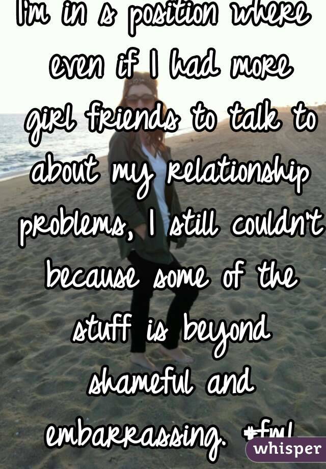I'm in s position where even if I had more girl friends to talk to about my relationship problems, I still couldn't because some of the stuff is beyond shameful and embarrassing. #fml