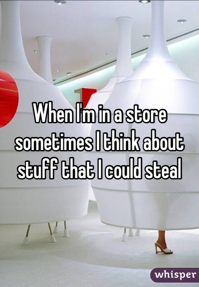 When I'm in a store sometimes I think about stuff that I could steal 