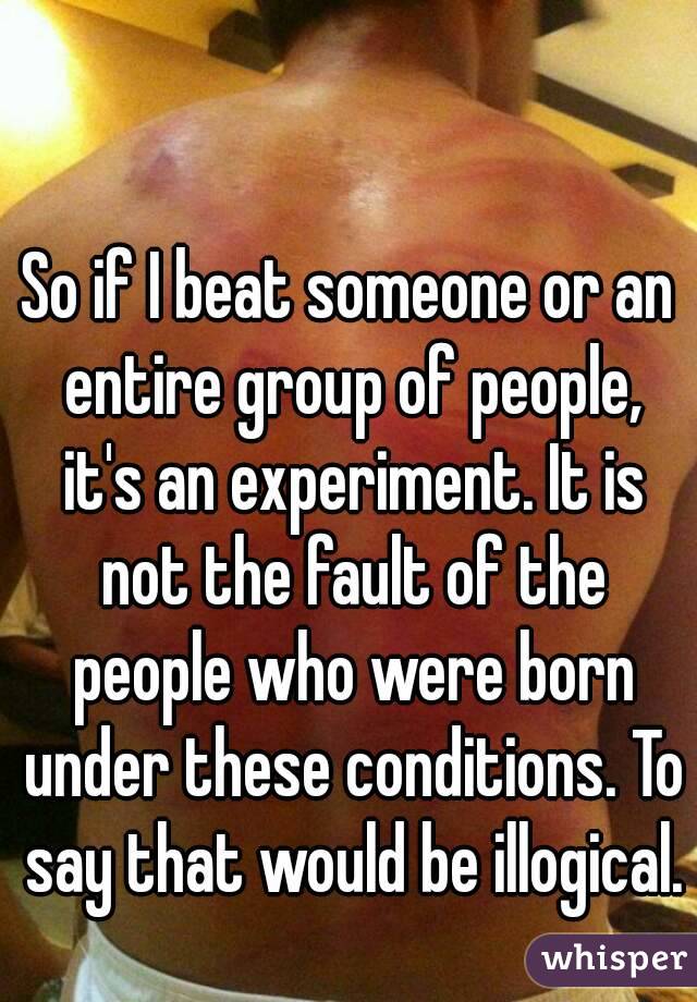 So if I beat someone or an entire group of people, it's an experiment. It is not the fault of the people who were born under these conditions. To say that would be illogical.