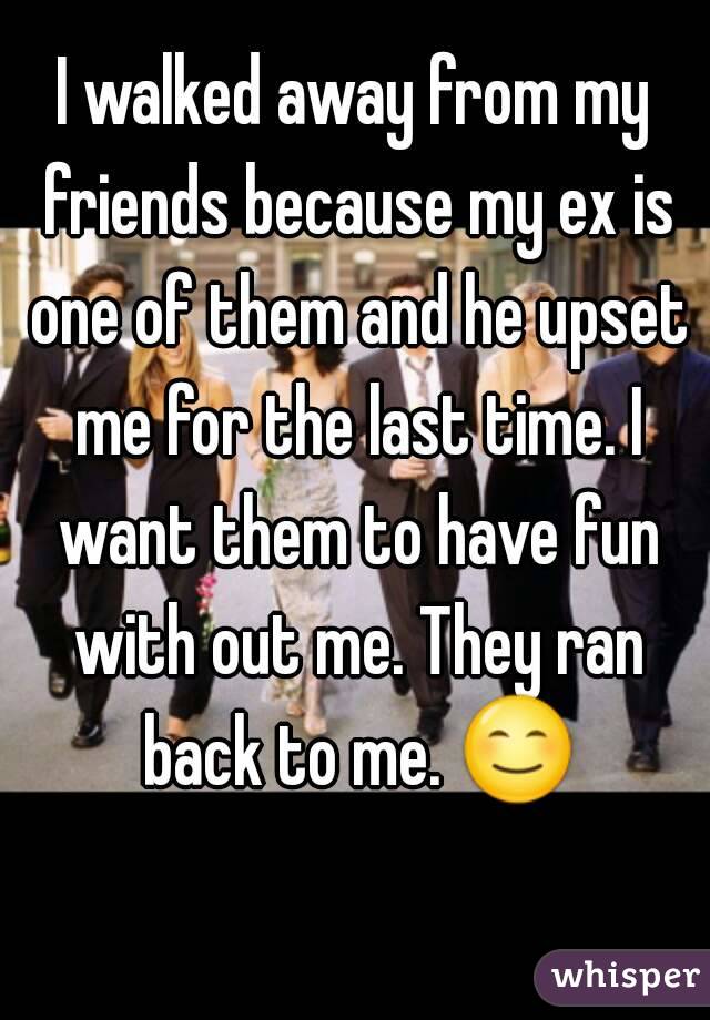 I walked away from my friends because my ex is one of them and he upset me for the last time. I want them to have fun with out me. They ran back to me. 😊 