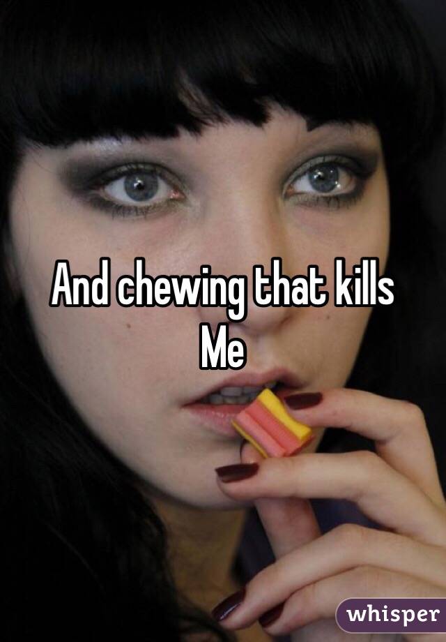And chewing that kills
Me 