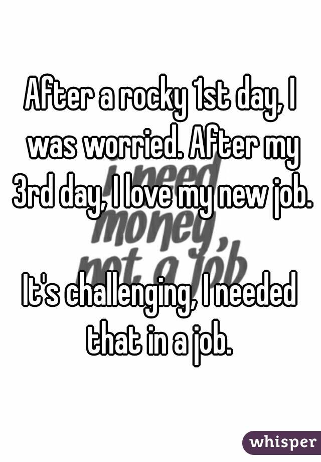 After a rocky 1st day, I was worried. After my 3rd day, I love my new job. 
It's challenging, I needed that in a job. 