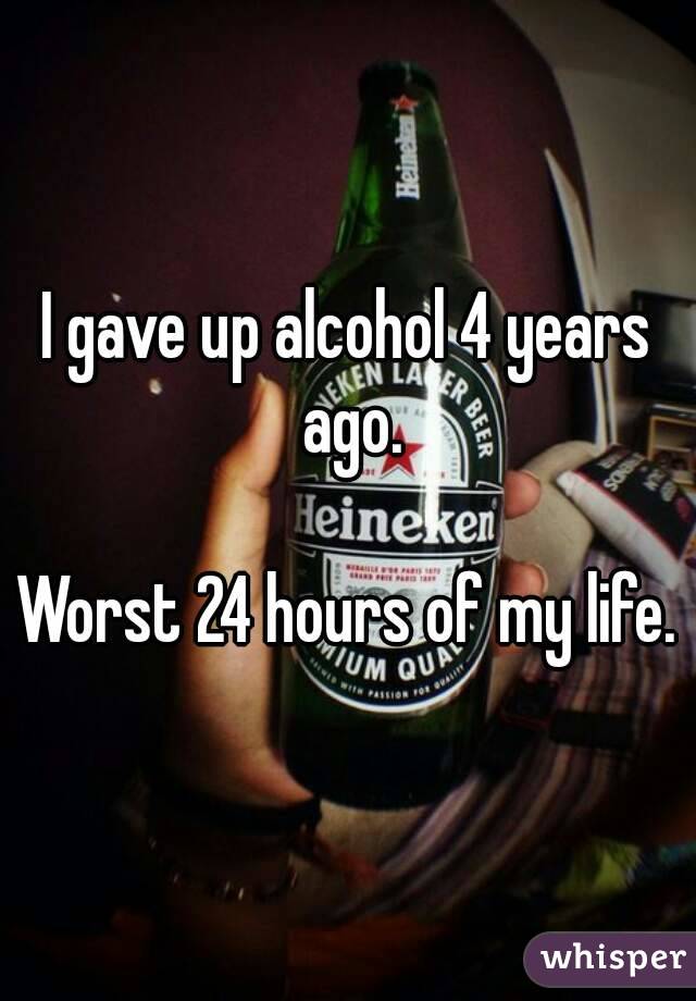 I gave up alcohol 4 years ago.

Worst 24 hours of my life.