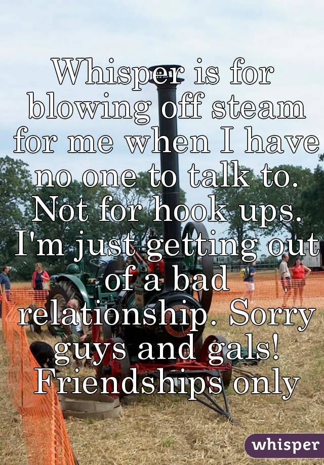 Whisper is for blowing off steam for me when I have no one to talk to. Not for hook ups. I'm just getting out of a bad relationship. Sorry guys and gals! Friendships only
