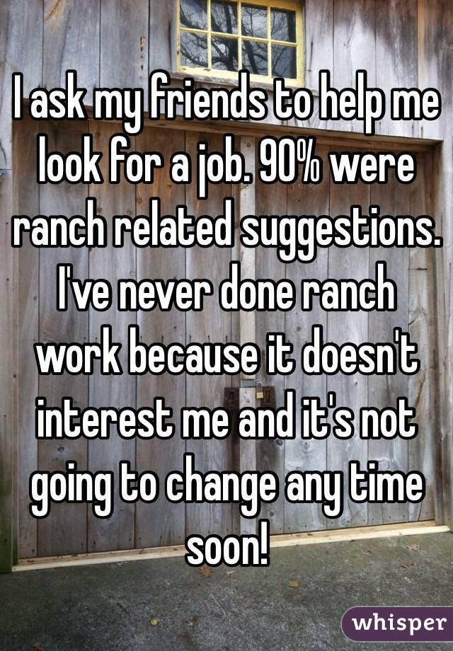 I ask my friends to help me look for a job. 90% were ranch related suggestions. I've never done ranch work because it doesn't interest me and it's not going to change any time soon!
