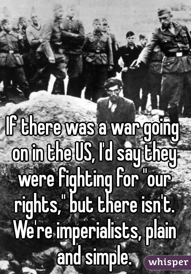 If there was a war going on in the US, I'd say they were fighting for "our rights," but there isn't. We're imperialists, plain and simple.