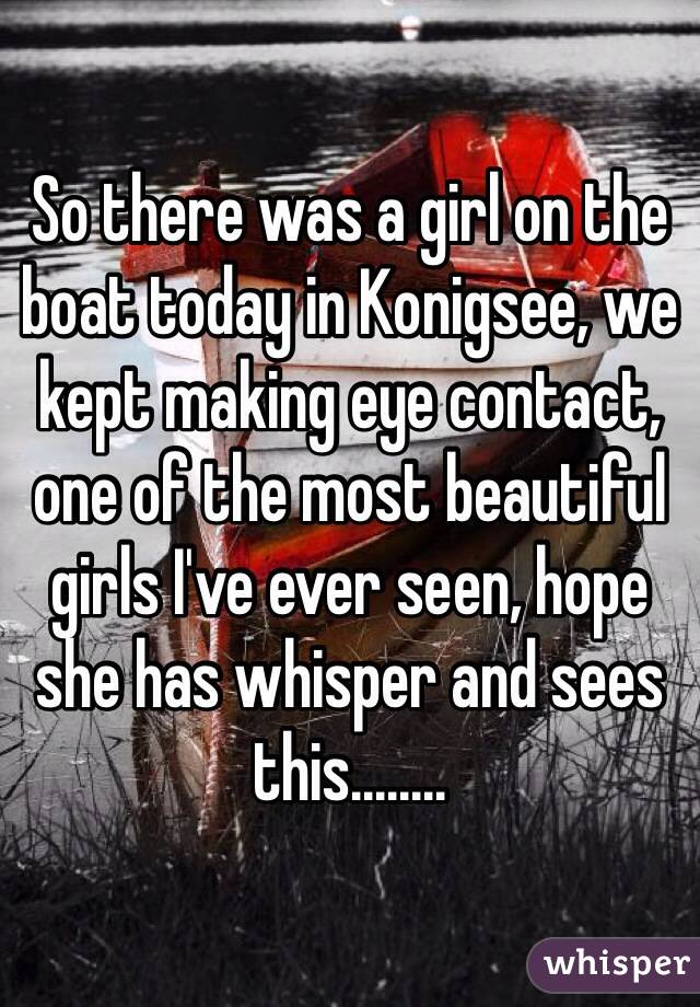 So there was a girl on the boat today in Konigsee, we kept making eye contact, one of the most beautiful girls I've ever seen, hope she has whisper and sees this........