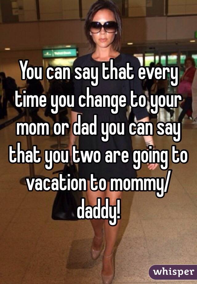 You can say that every time you change to your mom or dad you can say that you two are going to vacation to mommy/daddy!