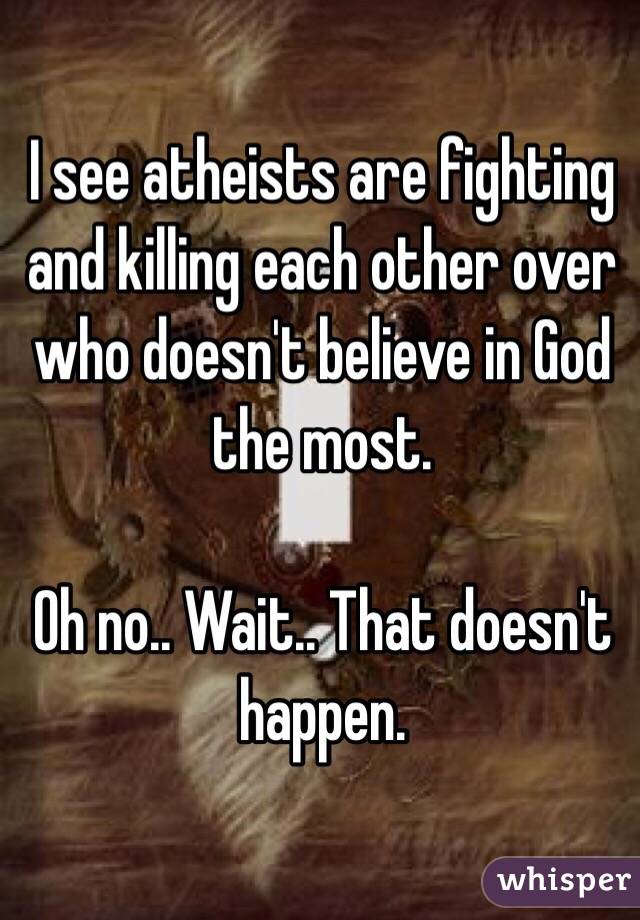 I see atheists are fighting and killing each other over who doesn't believe in God the most. 

Oh no.. Wait.. That doesn't happen. 