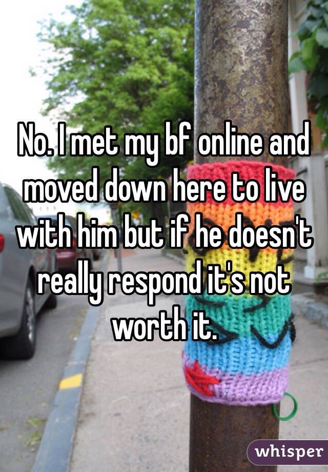 No. I met my bf online and moved down here to live with him but if he doesn't really respond it's not worth it.