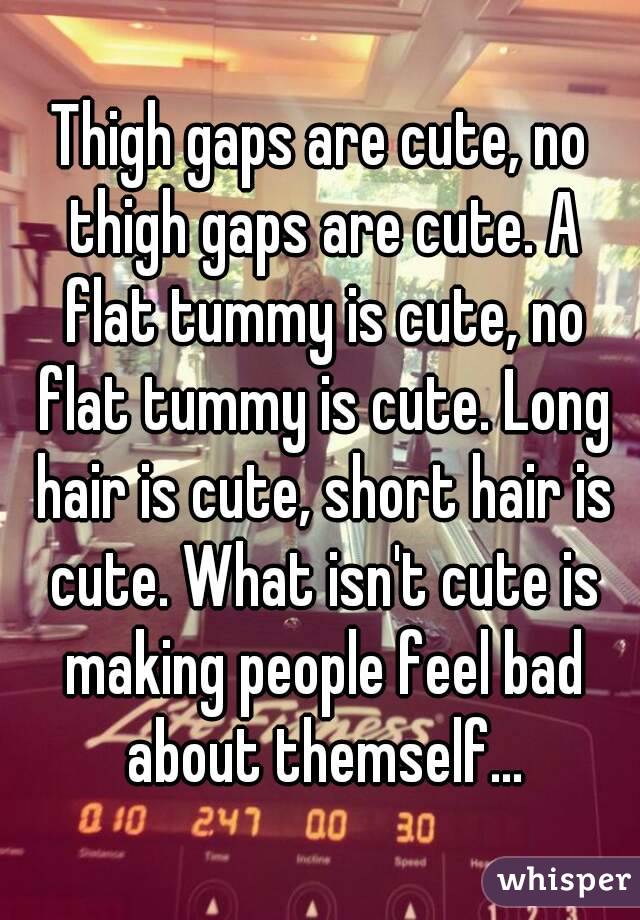 Thigh gaps are cute, no thigh gaps are cute. A flat tummy is cute, no flat tummy is cute. Long hair is cute, short hair is cute. What isn't cute is making people feel bad about themself...