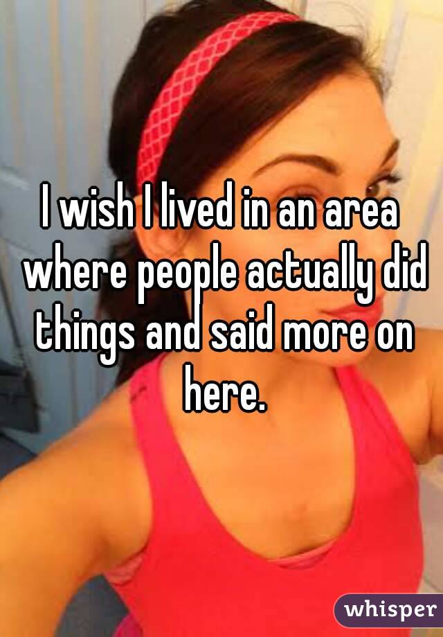 I wish I lived in an area where people actually did things and said more on here.