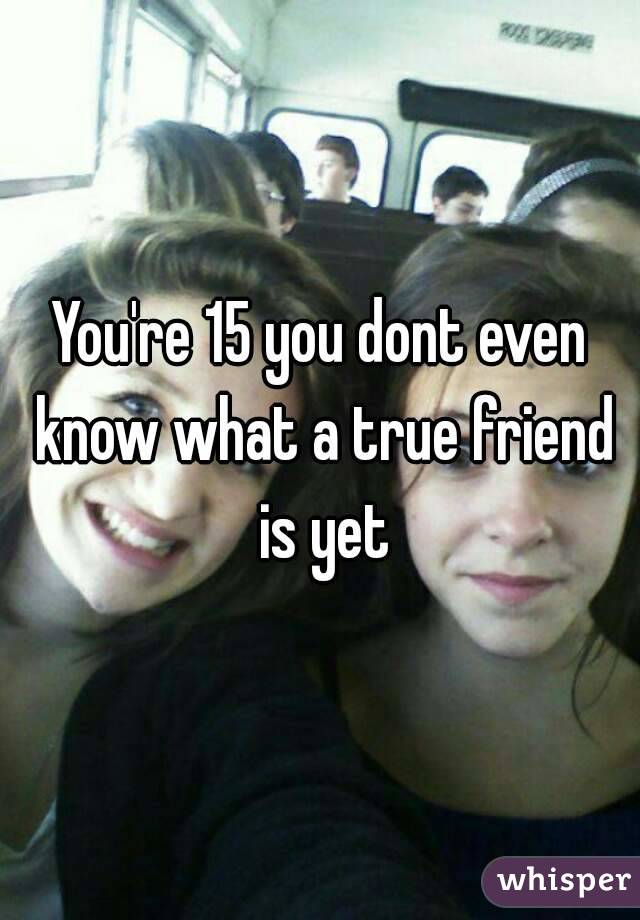 You're 15 you dont even know what a true friend is yet