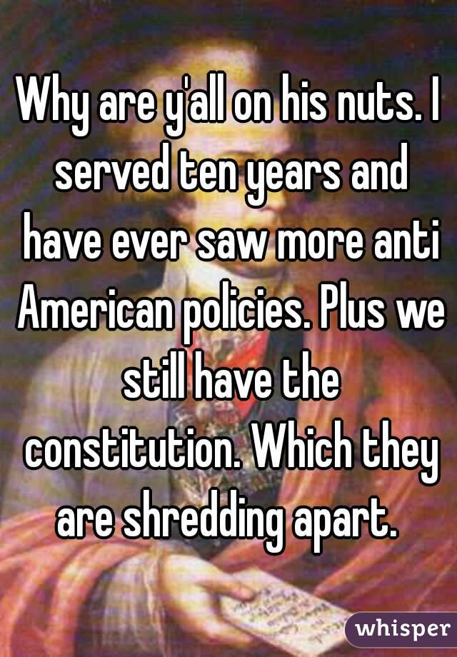 Why are y'all on his nuts. I served ten years and have ever saw more anti American policies. Plus we still have the constitution. Which they are shredding apart. 
