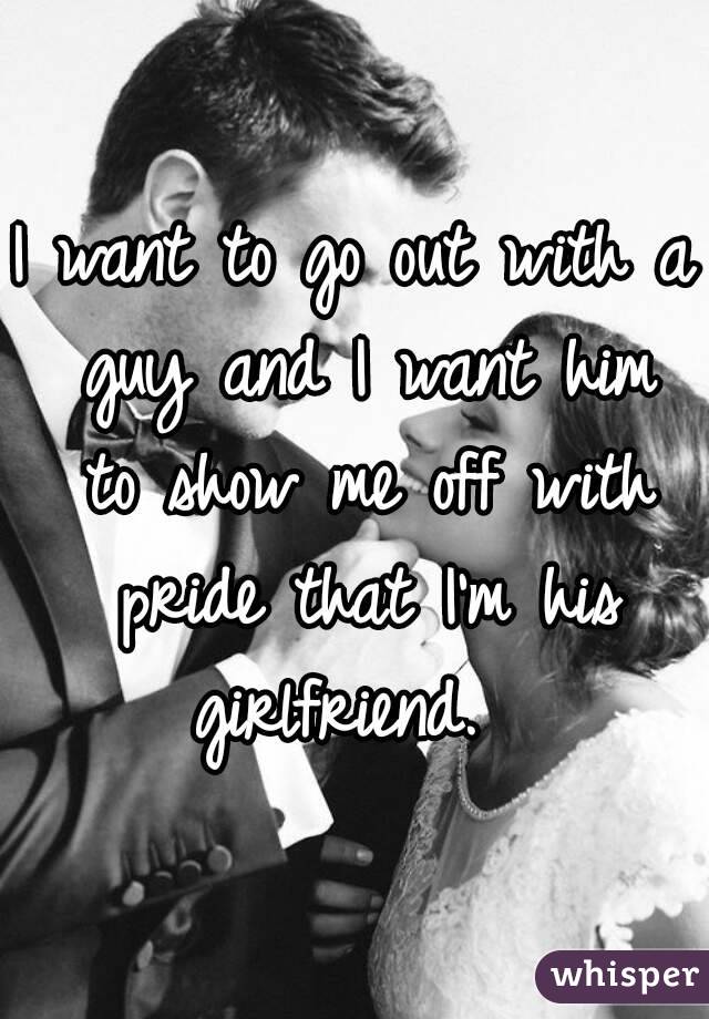 I want to go out with a guy and I want him to show me off with pride that I'm his girlfriend.  
