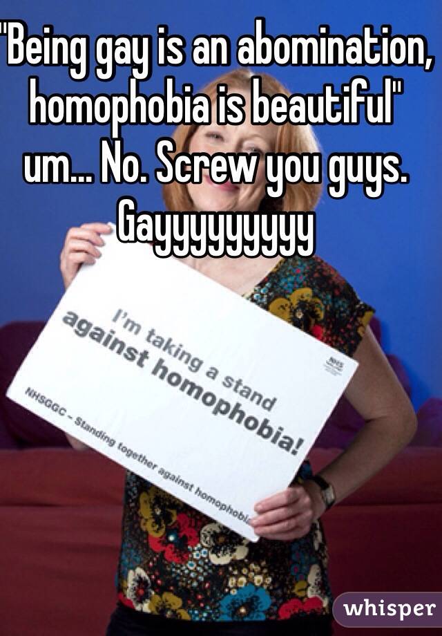 "Being gay is an abomination, homophobia is beautiful"  um... No. Screw you guys. Gayyyyyyyyy