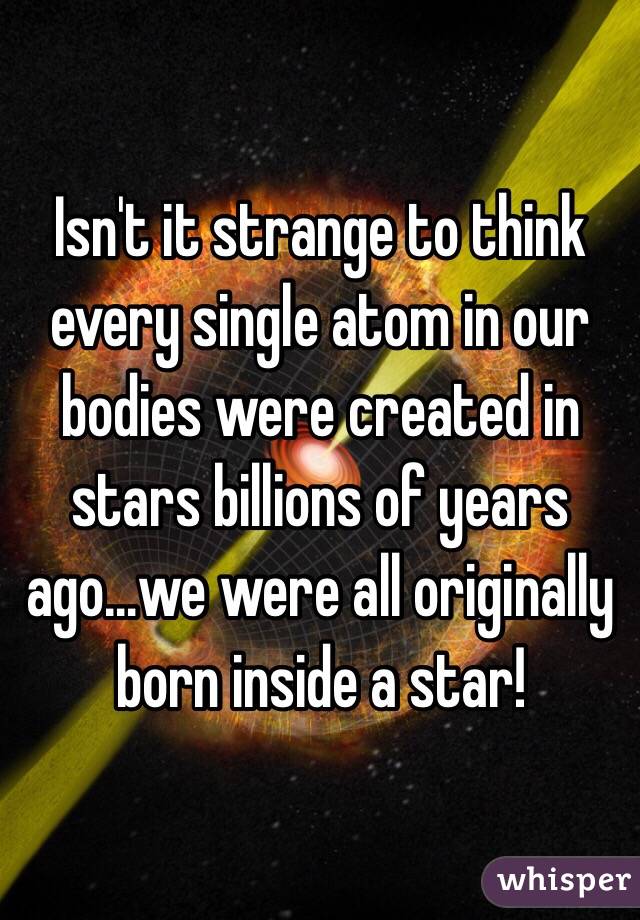 Isn't it strange to think every single atom in our bodies were created in stars billions of years ago…we were all originally born inside a star!