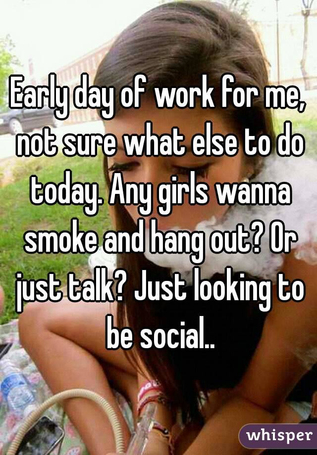 Early day of work for me, not sure what else to do today. Any girls wanna smoke and hang out? Or just talk? Just looking to be social..