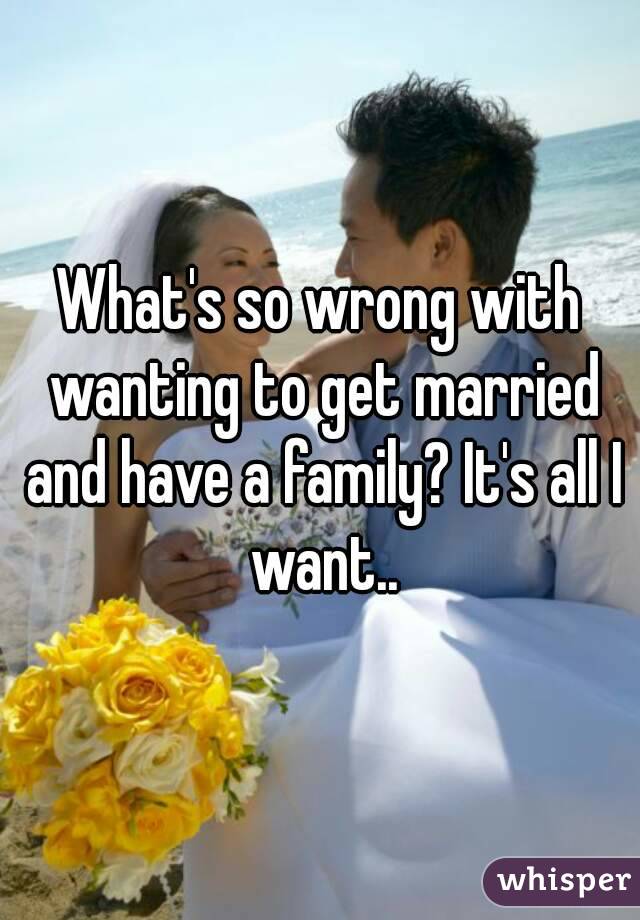 What's so wrong with wanting to get married and have a family? It's all I want..