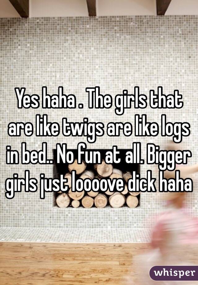 Yes haha . The girls that are like twigs are like logs in bed.. No fun at all. Bigger girls just loooove dick haha