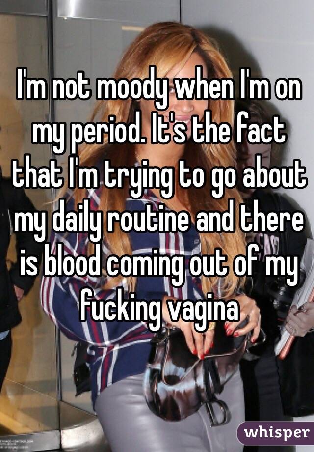 I'm not moody when I'm on my period. It's the fact that I'm trying to go about my daily routine and there is blood coming out of my fucking vagina