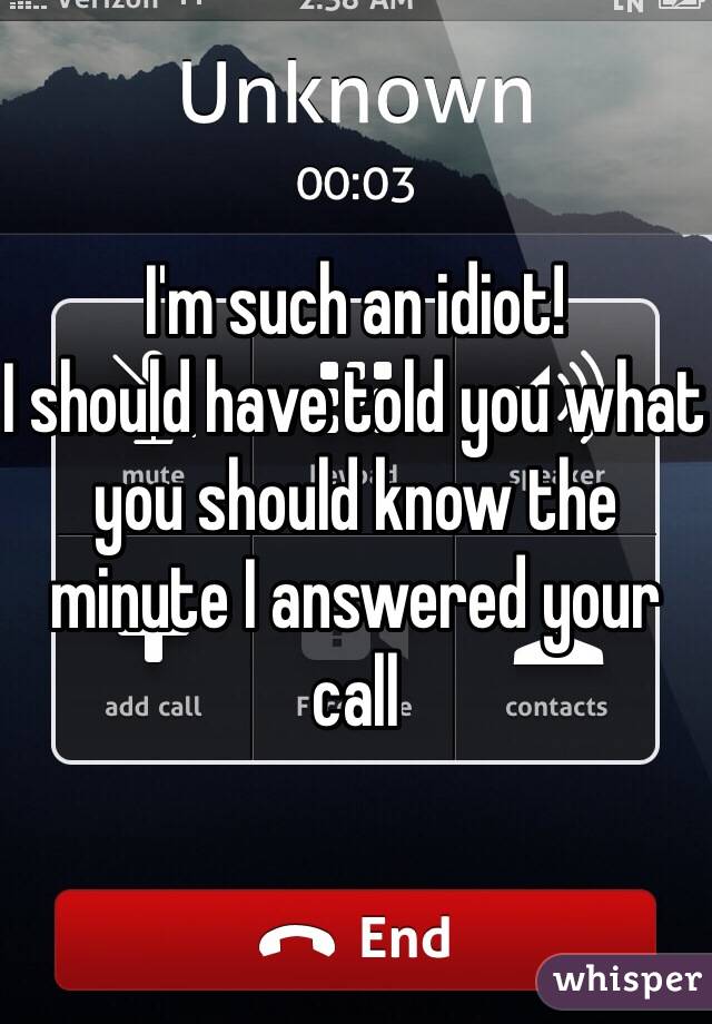 I'm such an idiot!
I should have told you what you should know the minute I answered your call