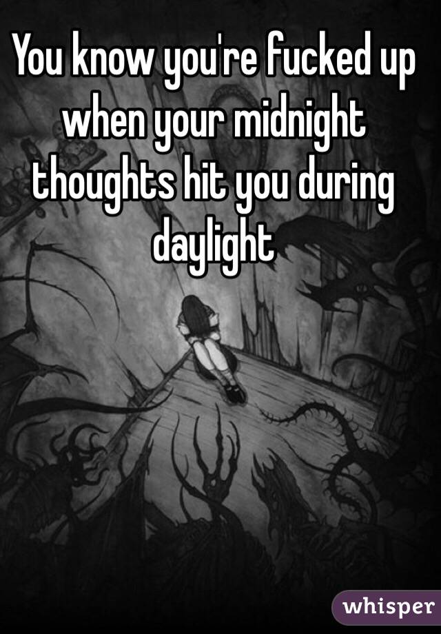 You know you're fucked up when your midnight thoughts hit you during daylight 