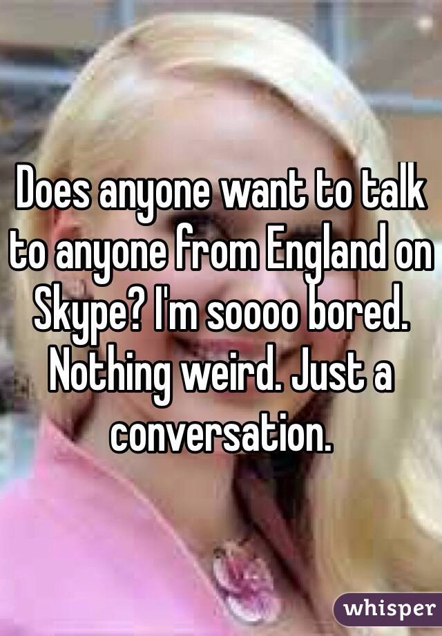 Does anyone want to talk to anyone from England on Skype? I'm soooo bored. Nothing weird. Just a conversation. 
